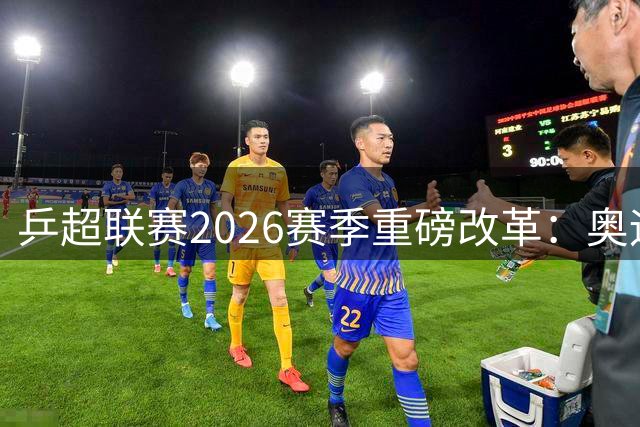 乒超联赛2026赛季重磅改革：奥运赛制对接+本土化战略全面启动