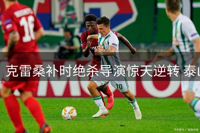 克雷桑补时绝杀导演惊天逆转 泰山2-1力克津门虎延续主场不败神话