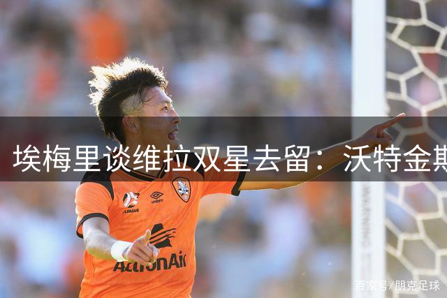 埃梅里谈维拉双星去留：沃特金斯非卖品，马丁内斯或迎新挑战