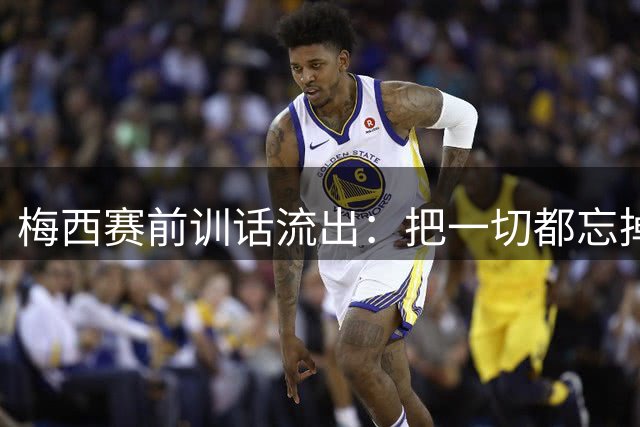 梅西赛前训话流出：把一切都忘掉，我们只想着踢球