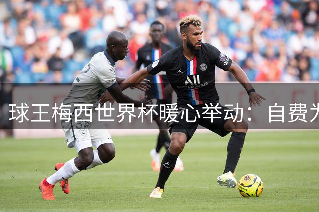 球王梅西世界杯暖心举动：自费为对手家人圆梦决赛现场