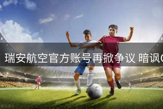 瑞安航空官方账号再掀争议 暗讽C罗世界杯零冠引球迷围攻