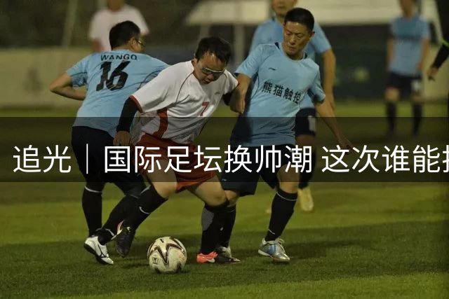 追光｜国际足坛换帅潮 这次谁能押对宝？