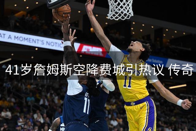 41岁詹姆斯空降费城引热议 传奇巨星最后一站能否完美谢幕？