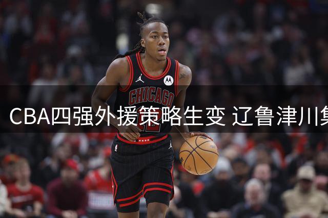 CBA四强外援策略生变 辽鲁津川集体放弃优先续约权