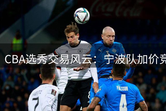 CBA选秀交易风云：宁波队加价竞逐榜眼签 江苏手握关键抉择