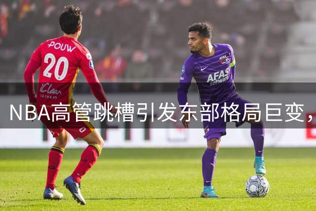 NBA高管跳槽引发东部格局巨变，76人崛起骑士沉沦